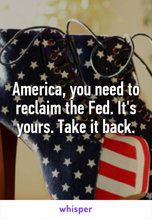 America, you need to reclaim the Fed. It's yours. Take it back.