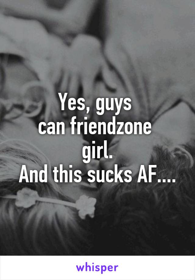 Yes, guys 
can friendzone 
girl.
And this sucks AF....