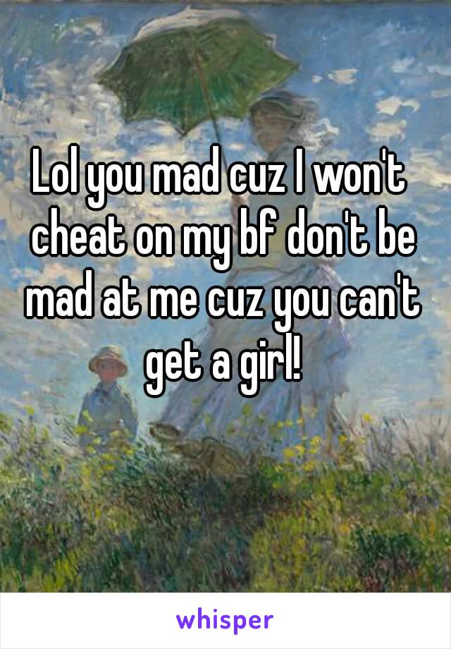 Lol you mad cuz I won't cheat on my bf don't be mad at me cuz you can't get a girl!