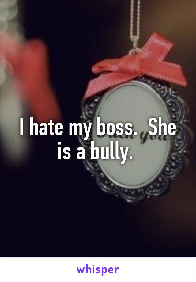 I hate my boss.  She is a bully. 