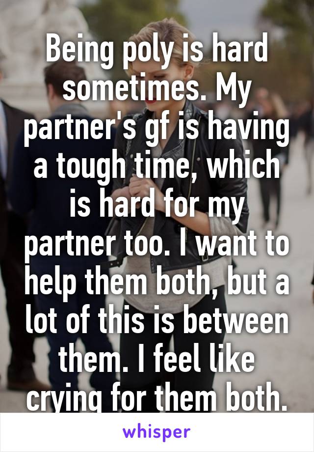 Being poly is hard sometimes. My partner's gf is having a tough time, which is hard for my partner too. I want to help them both, but a lot of this is between them. I feel like crying for them both.