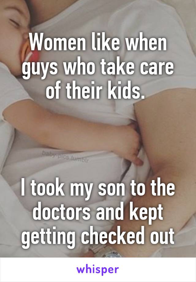 Women like when guys who take care of their kids. 



I took my son to the doctors and kept getting checked out