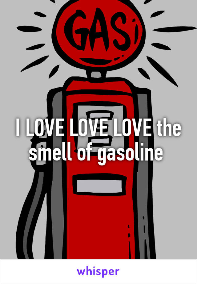 I LOVE LOVE LOVE the smell of gasoline 