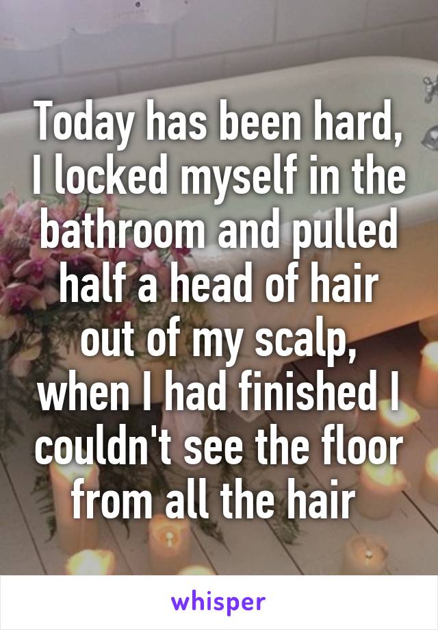 Today has been hard, I locked myself in the bathroom and pulled half a head of hair out of my scalp, when I had finished I couldn't see the floor from all the hair 