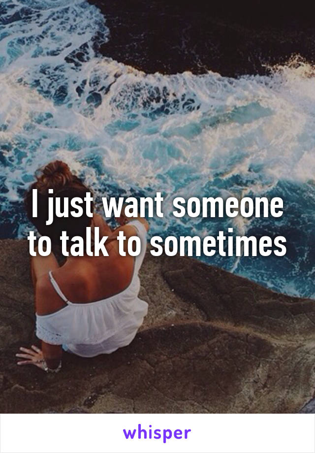 I just want someone to talk to sometimes