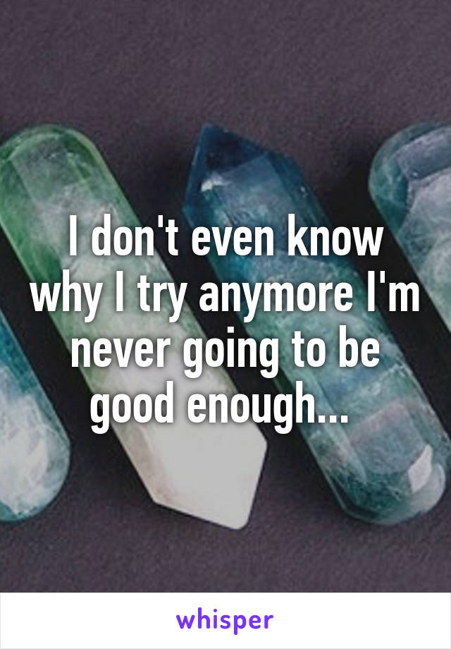 I don't even know why I try anymore I'm never going to be good enough... 