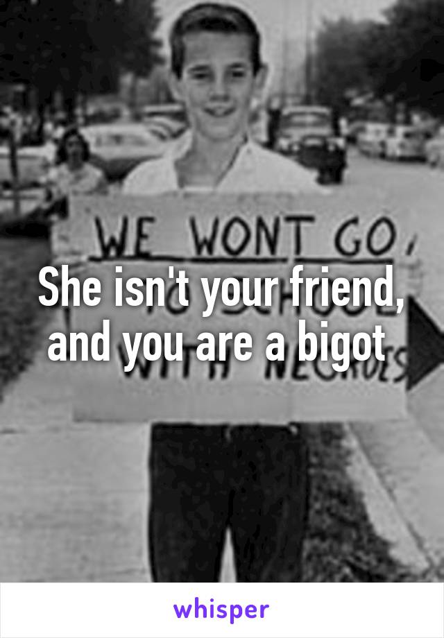 She isn't your friend, and you are a bigot 