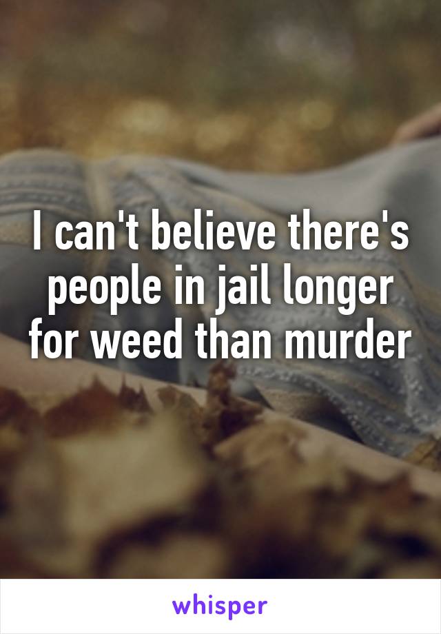 I can't believe there's people in jail longer for weed than murder 