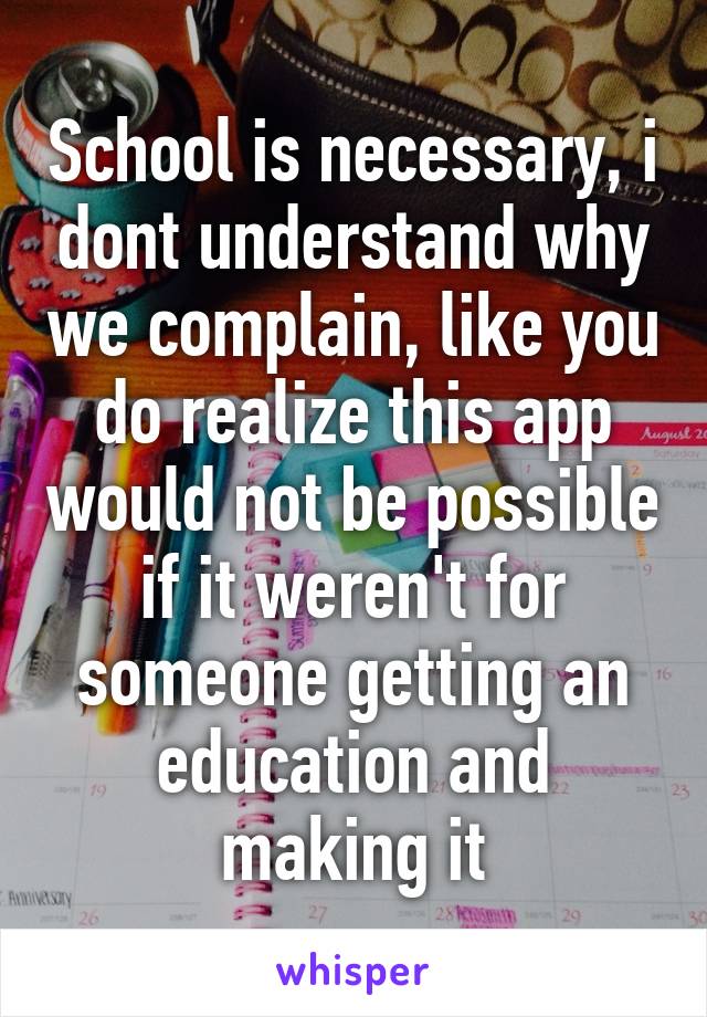 School is necessary, i dont understand why we complain, like you do realize this app would not be possible if it weren't for someone getting an education and making it