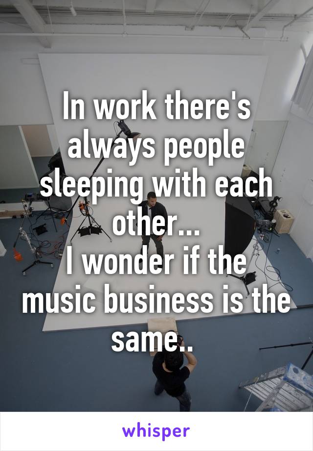 In work there's always people sleeping with each other...
I wonder if the music business is the same.. 