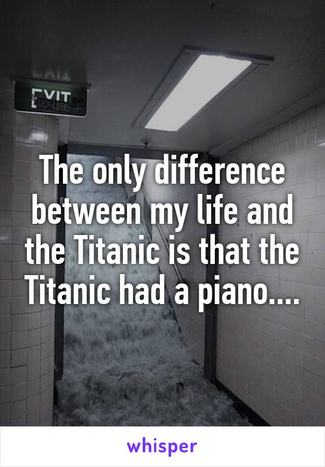 The only difference between my life and the Titanic is that the Titanic had a piano....