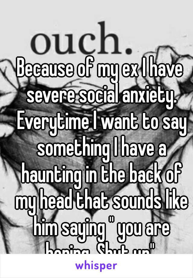 Because of my ex I have severe social anxiety. Everytime I want to say something I have a haunting in the back of my head that sounds like him saying " you are boring, Shut up".