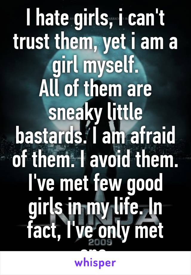 I hate girls, i can't trust them, yet i am a girl myself.
All of them are sneaky little bastards. I am afraid of them. I avoid them. I've met few good girls in my life. In fact, I've only met one.