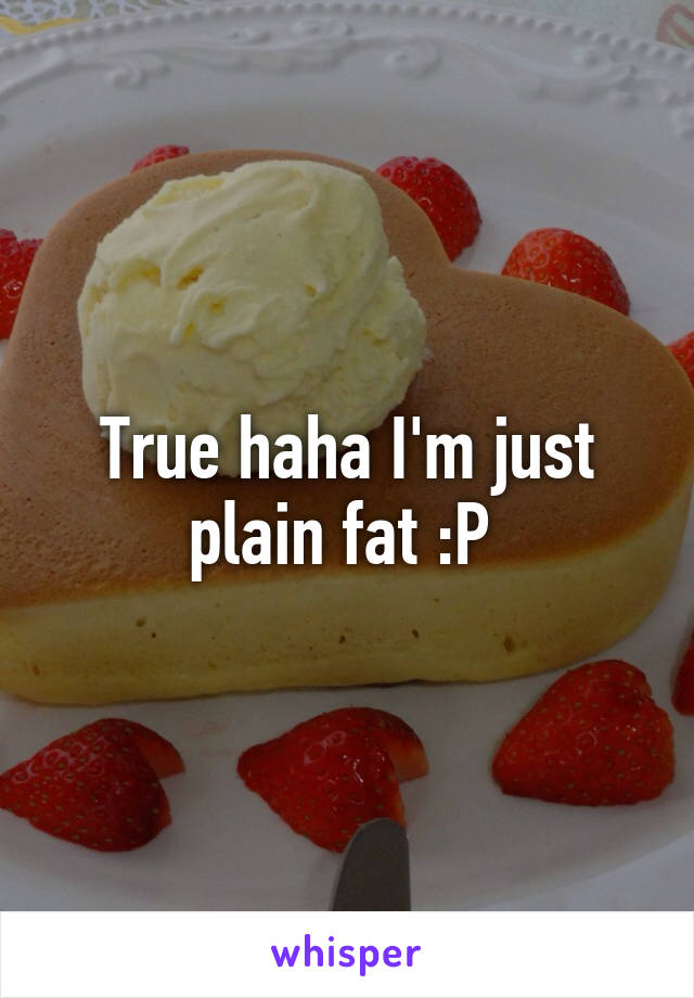 True haha I'm just plain fat :P 