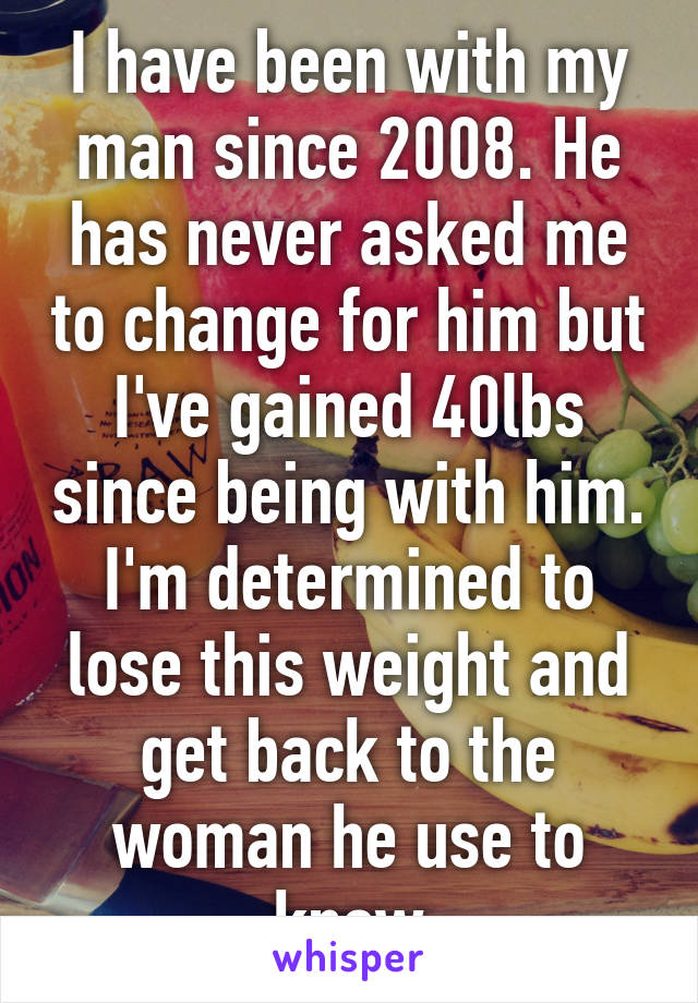 I have been with my man since 2008. He has never asked me to change for him but I've gained 40lbs since being with him. I'm determined to lose this weight and get back to the woman he use to know