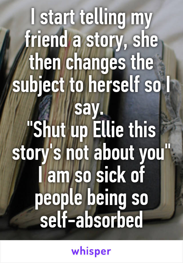 I start telling my friend a story, she then changes the subject to herself so I say. 
"Shut up Ellie this story's not about you"
I am so sick of people being so self-absorbed
