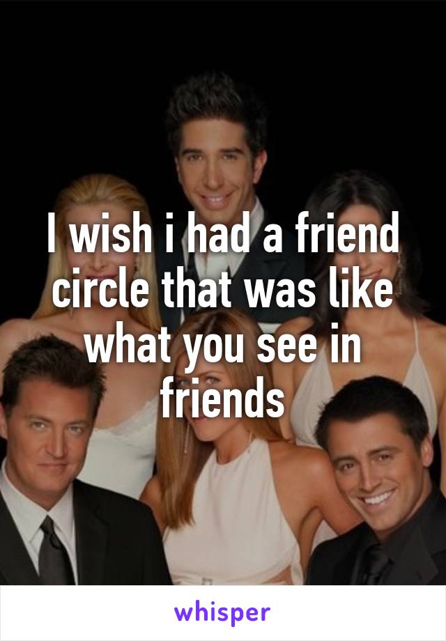 I wish i had a friend circle that was like what you see in friends