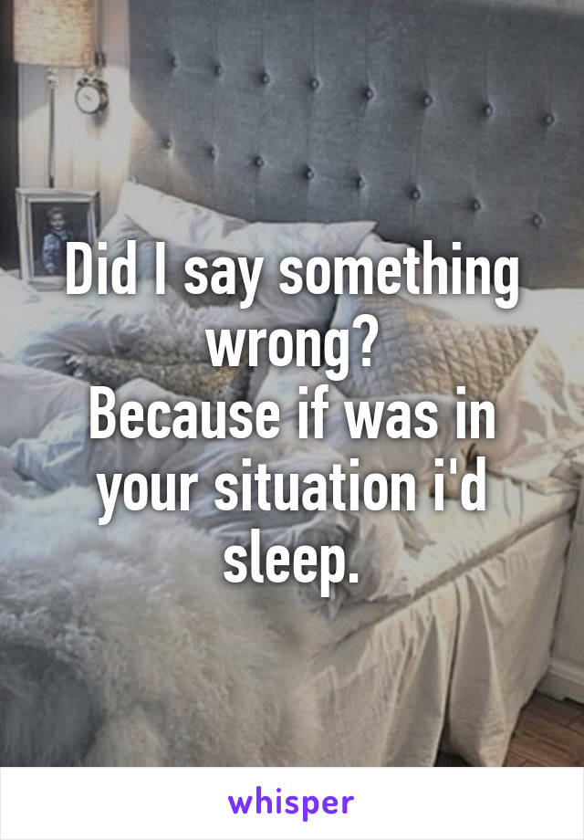 Did I say something wrong?
Because if was in your situation i'd sleep.
