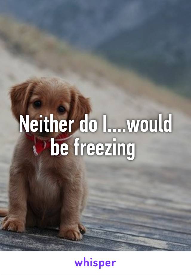 Neither do I....would be freezing 