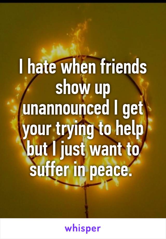 I hate when friends show up unannounced I get your trying to help but I just want to suffer in peace. 