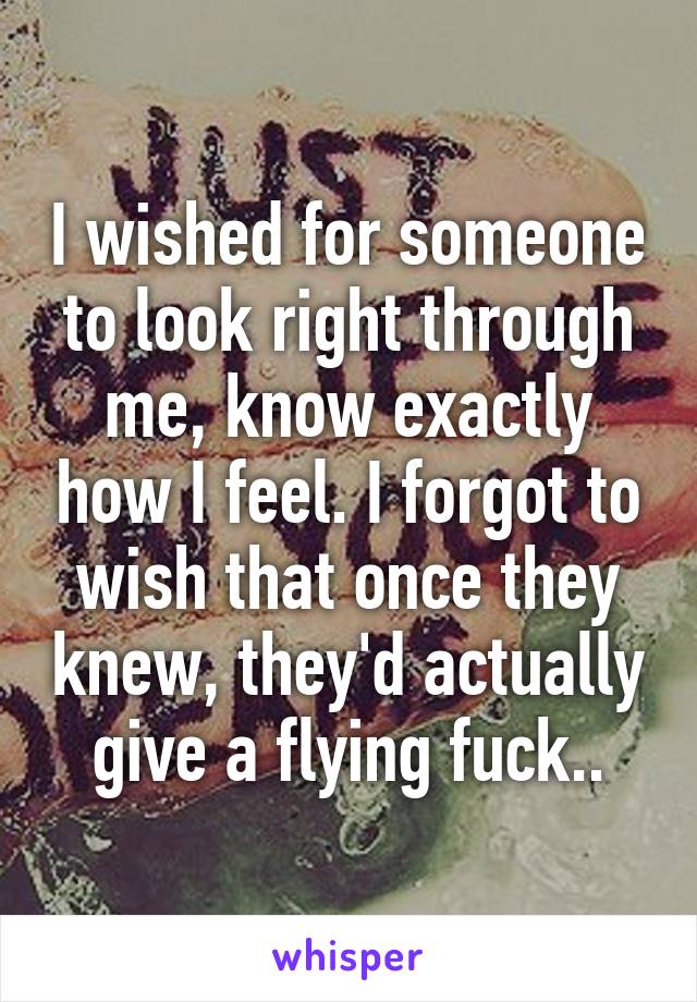 I wished for someone to look right through me, know exactly how I feel. I forgot to wish that once they knew, they'd actually give a flying fuck..