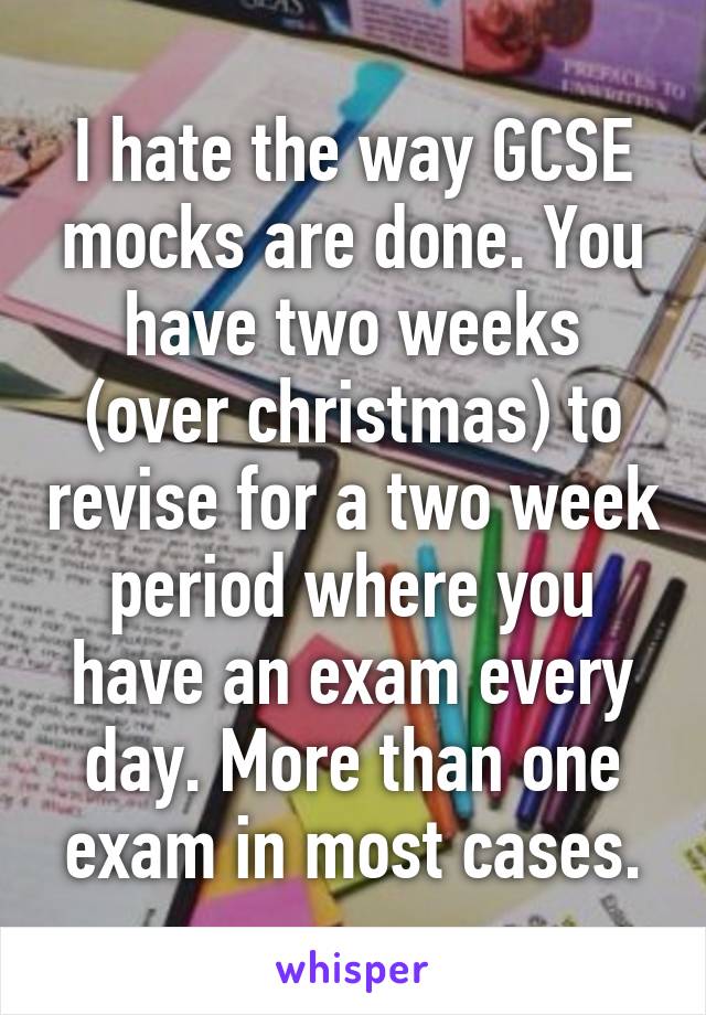 I hate the way GCSE mocks are done. You have two weeks (over christmas) to revise for a two week period where you have an exam every day. More than one exam in most cases.