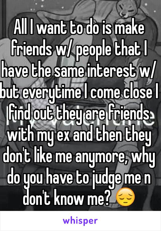 All I want to do is make friends w/ people that I have the same interest w/ but everytime I come close I find out they are friends with my ex and then they don't like me anymore, why do you have to judge me n don't know me? 😔