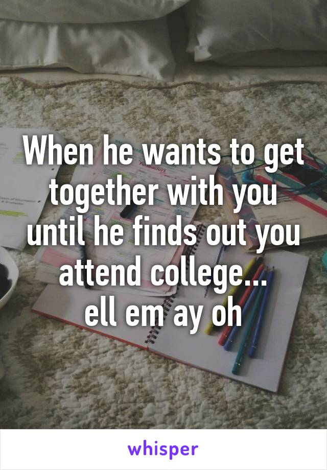 When he wants to get together with you until he finds out you attend college...
ell em ay oh