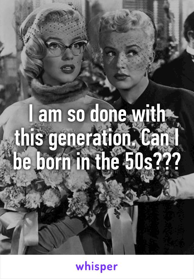 I am so done with this generation. Can I be born in the 50s???