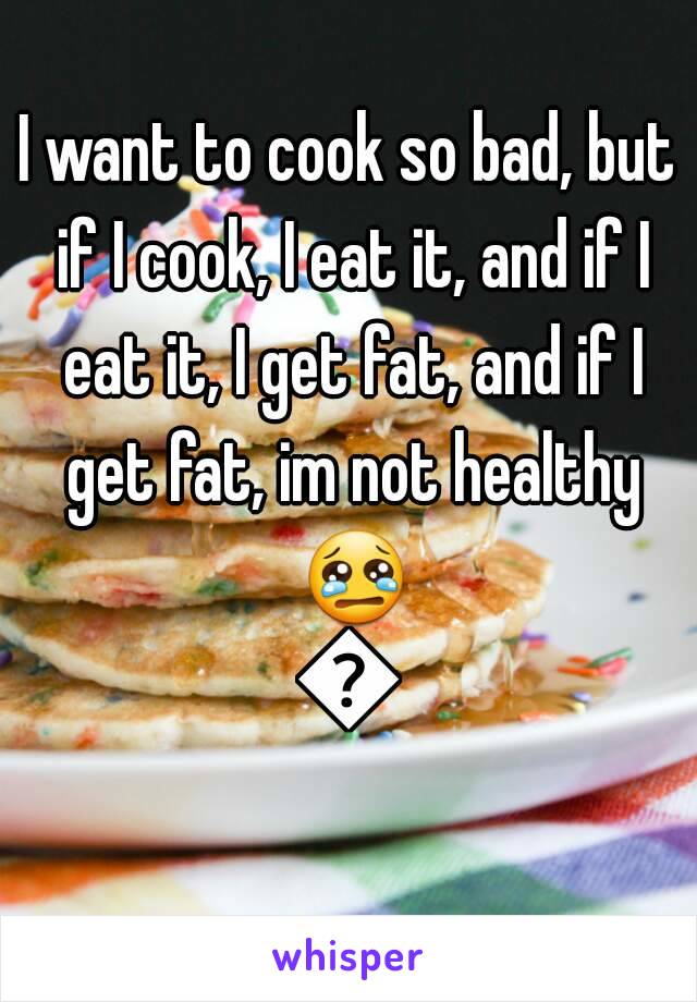 I want to cook so bad, but if I cook, I eat it, and if I eat it, I get fat, and if I get fat, im not healthy 😢😢