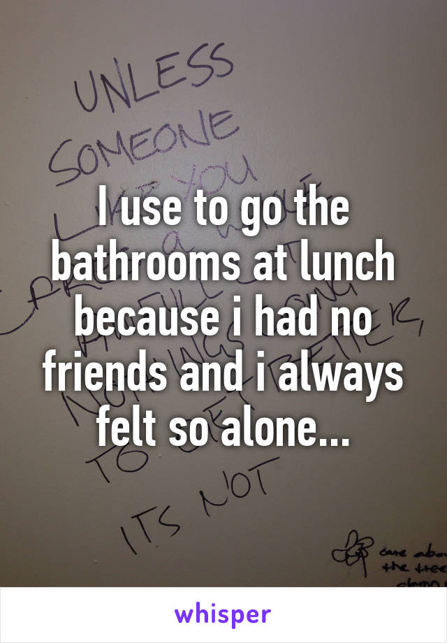I use to go the bathrooms at lunch because i had no friends and i always felt so alone...