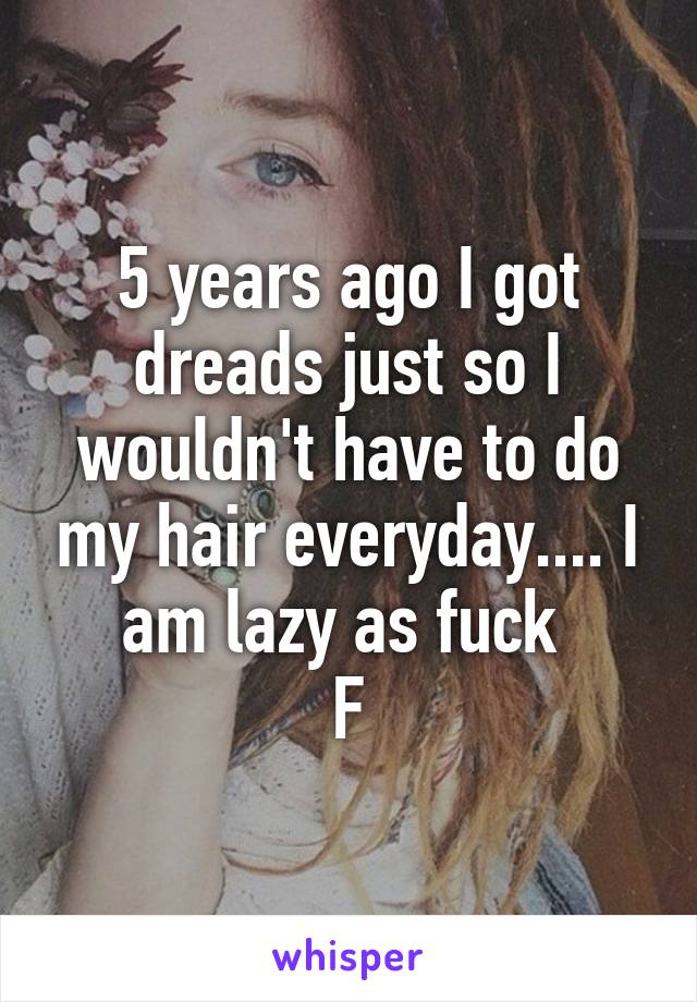5 years ago I got dreads just so I wouldn't have to do my hair everyday.... I am lazy as fuck 
F