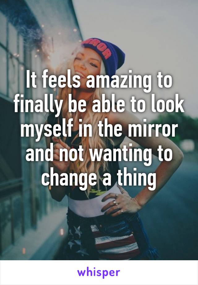 It feels amazing to finally be able to look myself in the mirror and not wanting to change a thing
