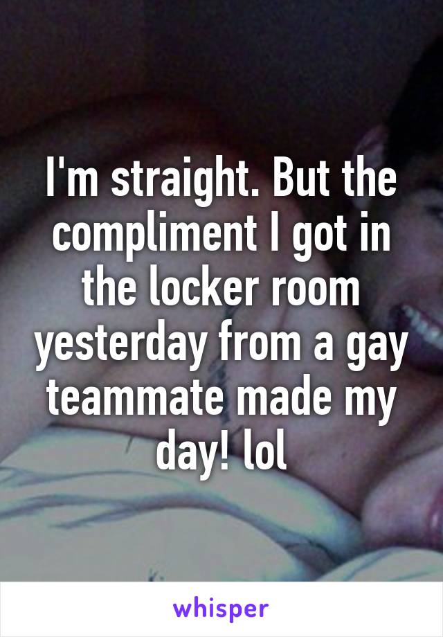 I'm straight. But the compliment I got in the locker room yesterday from a gay teammate made my day! lol
