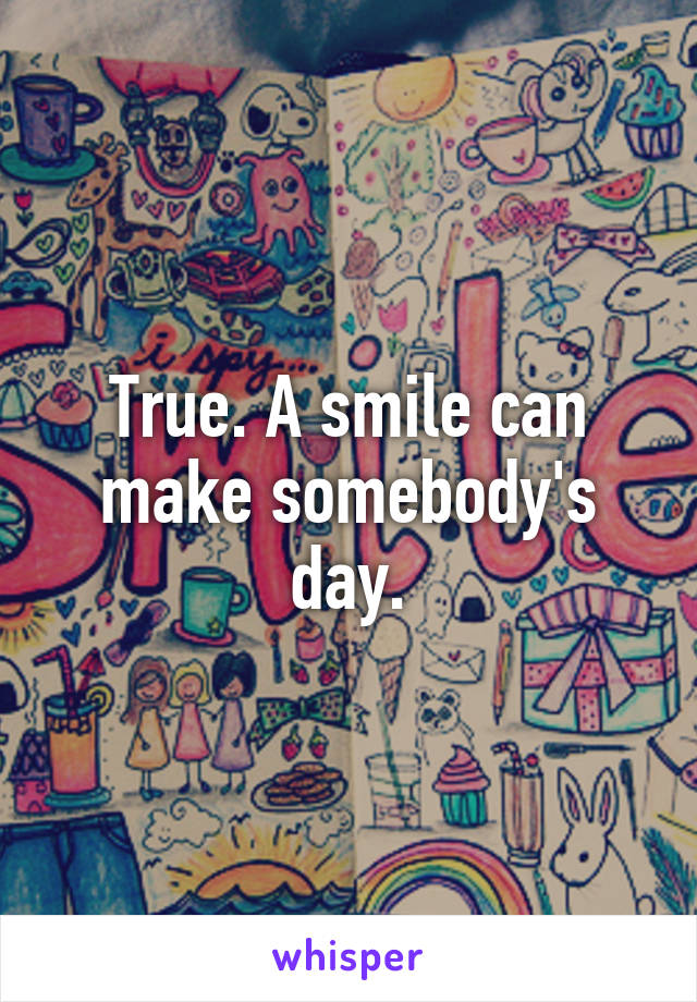 True. A smile can make somebody's day.