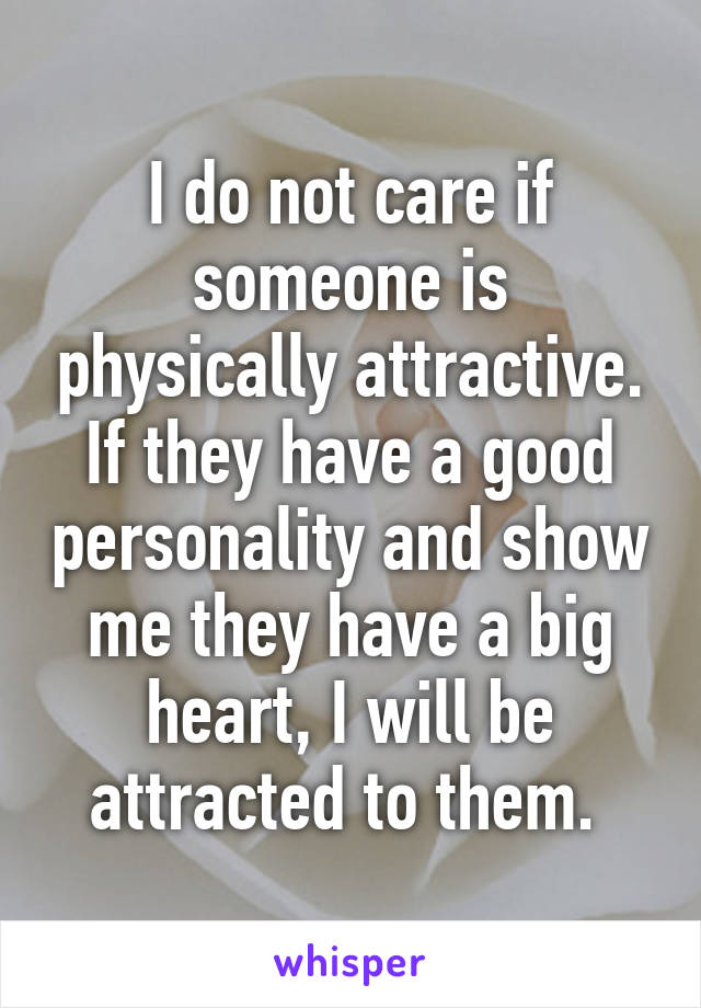 I do not care if someone is physically attractive. If they have a good personality and show me they have a big heart, I will be attracted to them. 