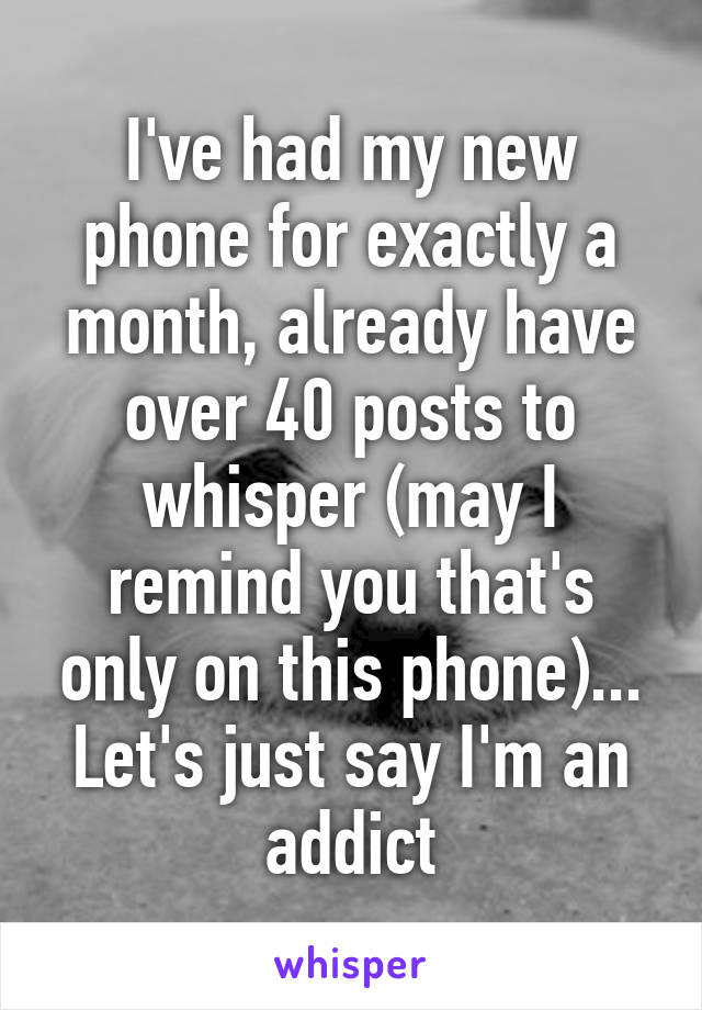 I've had my new phone for exactly a month, already have over 40 posts to whisper (may I remind you that's only on this phone)... Let's just say I'm an addict