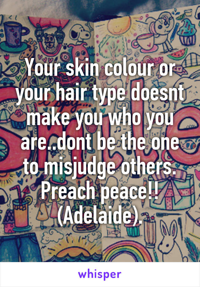 Your skin colour or your hair type doesnt make you who you are..dont be the one to misjudge others.
Preach peace!!
(Adelaide).