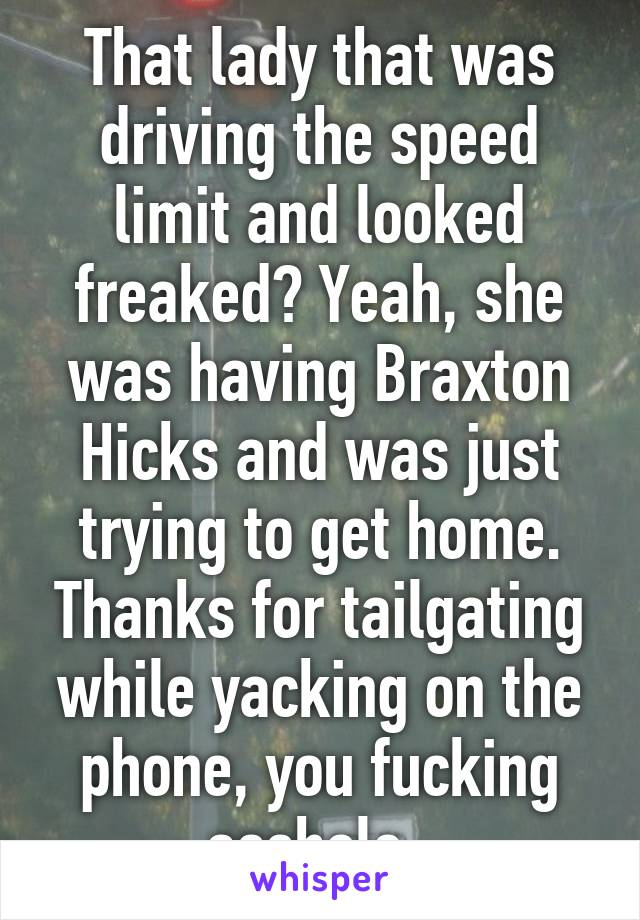 That lady that was driving the speed limit and looked freaked? Yeah, she was having Braxton Hicks and was just trying to get home. Thanks for tailgating while yacking on the phone, you fucking asshole. 