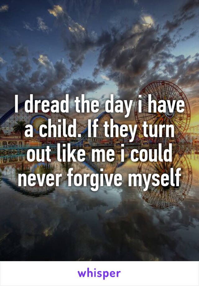 I dread the day i have a child. If they turn out like me i could never forgive myself