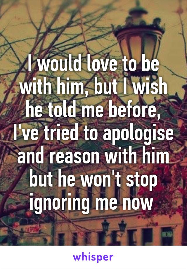 I would love to be with him, but I wish he told me before, I've tried to apologise and reason with him but he won't stop ignoring me now 