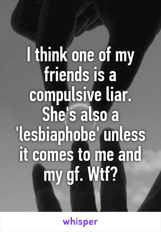 I think one of my friends is a compulsive liar. She's also a 'lesbiaphobe' unless it comes to me and my gf. Wtf?