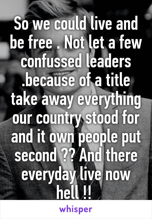 So we could live and be free . Not let a few confussed leaders .because of a title take away everything our country stood for and it own people put second ?? And there everyday live now hell !! 