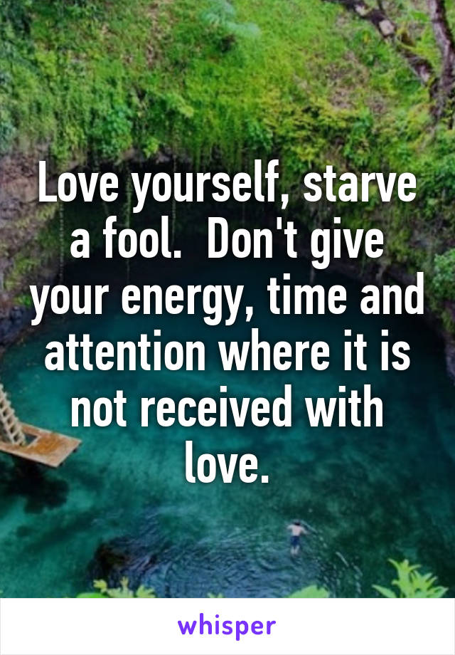 Love yourself, starve a fool.  Don't give your energy, time and attention where it is not received with love.