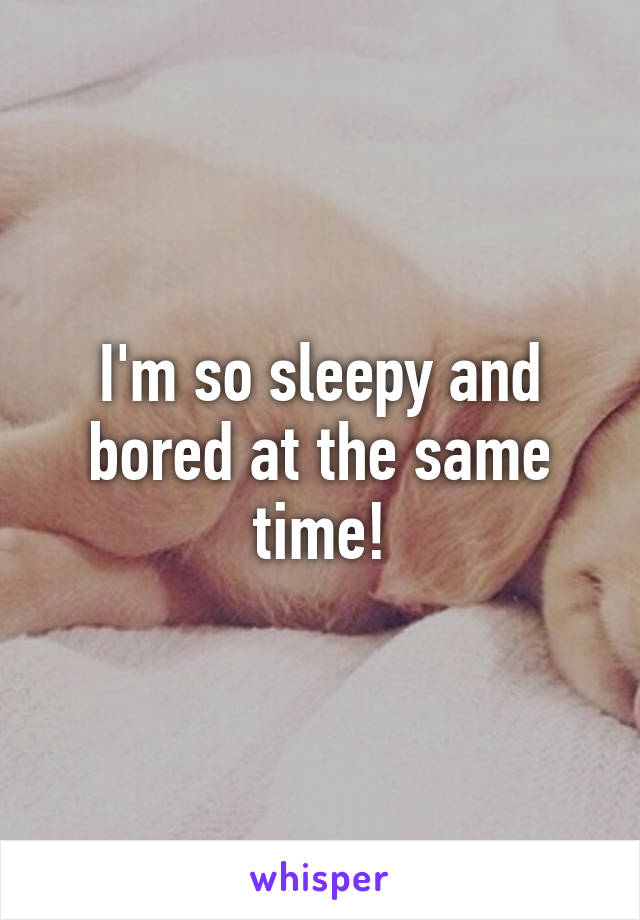 I'm so sleepy and bored at the same time!
