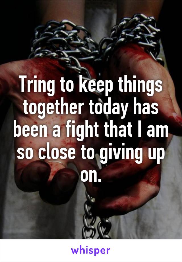 Tring to keep things together today has been a fight that I am so close to giving up on.