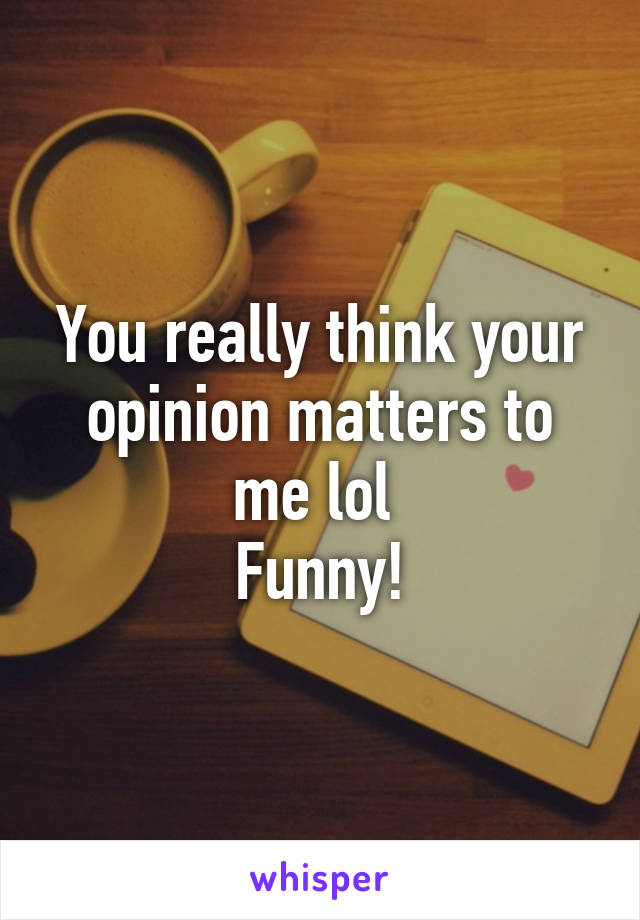 You really think your opinion matters to me lol 
Funny!