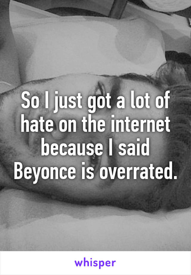 So I just got a lot of hate on the internet because I said Beyonce is overrated.