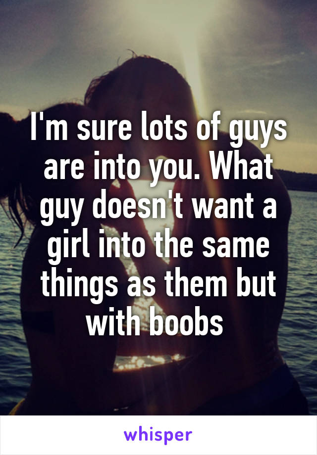 I'm sure lots of guys are into you. What guy doesn't want a girl into the same things as them but with boobs 