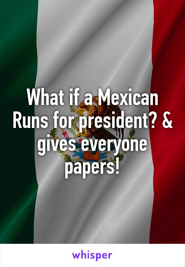 What if a Mexican Runs for president? & gives everyone papers!